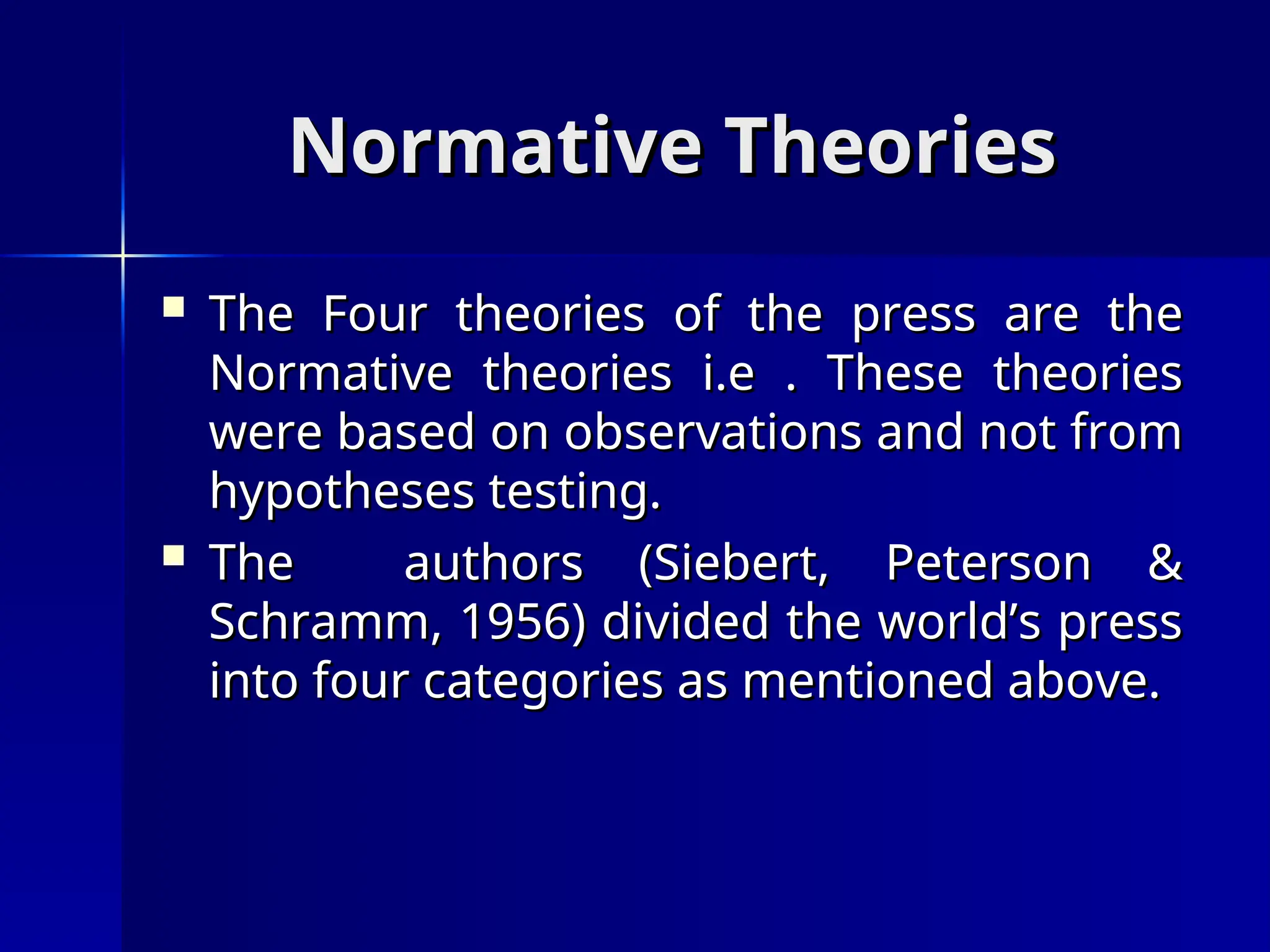 Normative Theories
Normative Theories
 The Four theories of the press are the
The Four theories of the press are the
Normative theories i.e . These theories
Normative theories i.e . These theories
were based on observations and not from
were based on observations and not from
hypotheses testing.
hypotheses testing.
 The authors (Siebert, Peterson &
The authors (Siebert, Peterson &
Schramm, 1956) divided the world’s press
Schramm, 1956) divided the world’s press
into four categories as mentioned above.
into four categories as mentioned above.
 