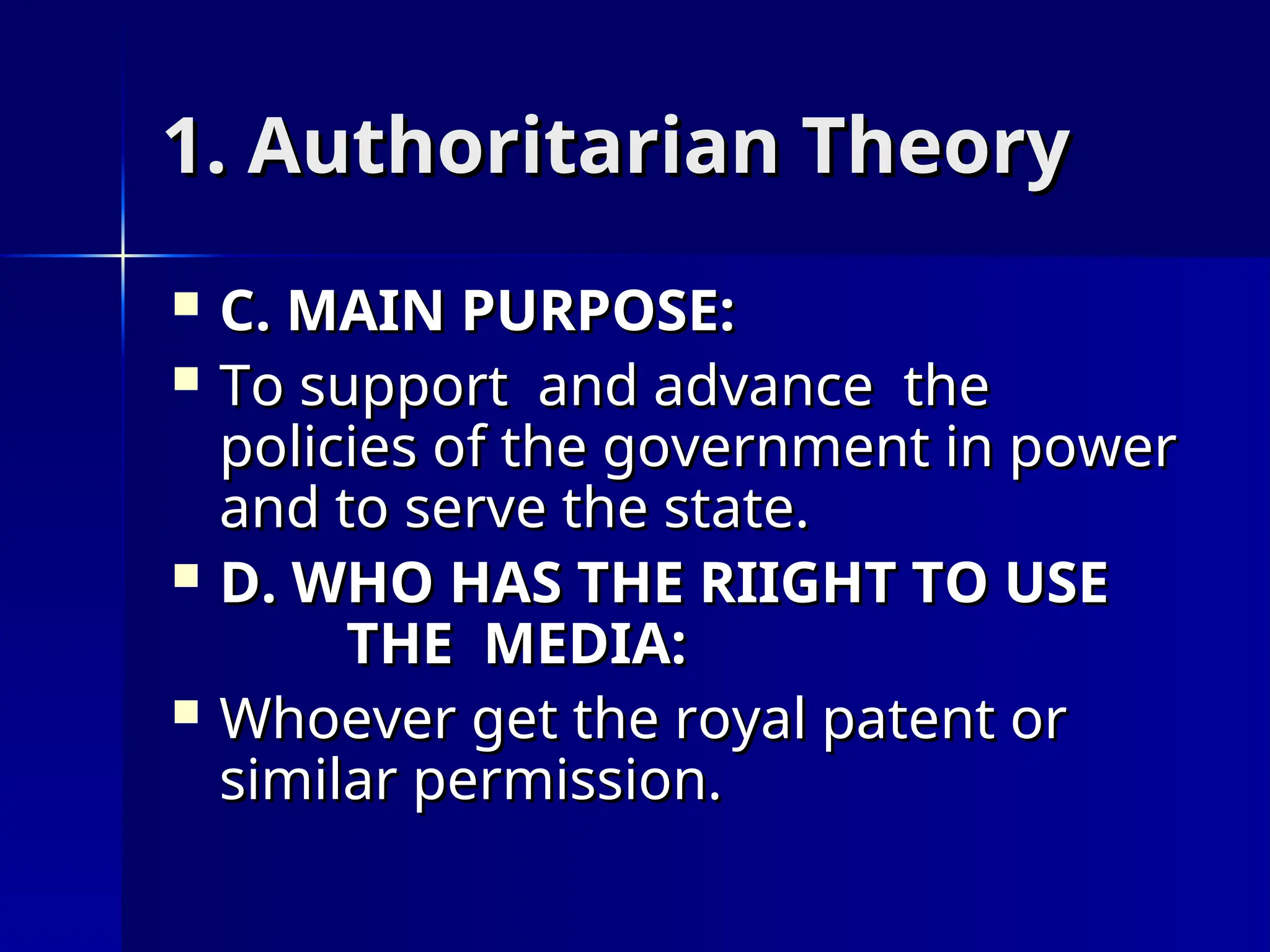 1. Authoritarian Theory
1. Authoritarian Theory
 C. MAIN PURPOSE:
C. MAIN PURPOSE:
 To support and advance the
To support and advance the
policies of the government in power
policies of the government in power
and to serve the state.
and to serve the state.
 D. WHO HAS THE RIIGHT TO USE
D. WHO HAS THE RIIGHT TO USE
THE MEDIA:
THE MEDIA:
 Whoever get the royal patent or
Whoever get the royal patent or
similar permission.
similar permission.
 