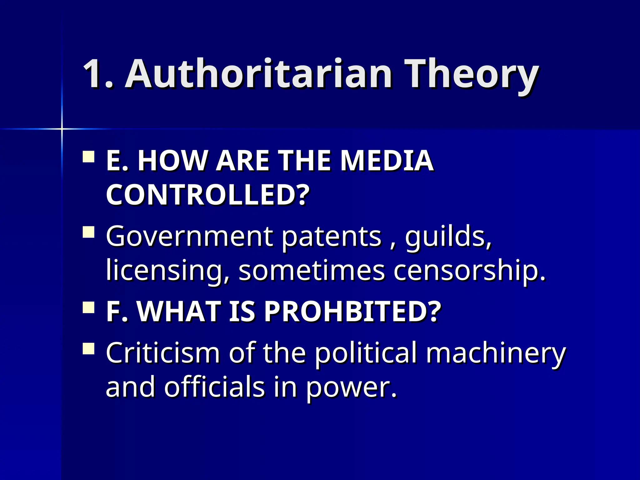1. Authoritarian Theory
1. Authoritarian Theory
 E. HOW ARE THE MEDIA
E. HOW ARE THE MEDIA
CONTROLLED?
CONTROLLED?
 Government patents , guilds,
Government patents , guilds,
licensing, sometimes censorship.
licensing, sometimes censorship.
 F. WHAT IS PROHBITED?
F. WHAT IS PROHBITED?
 Criticism of the political machinery
Criticism of the political machinery
and officials in power.
and officials in power.
 