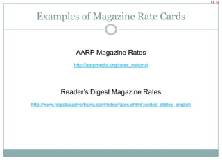 Buying Magazines: Understanding CirculationRate base = circulation figure rates are based onGuaranteed circulation = minimum copies publisher expects to be readDelivered circulation = total number of magazines delivered to distribution outlets* Circulation is audited by 3rd party organization.Guaranteedvs. DeliveredPrimaryand SecondaryReadershipPrimary readership = number of people who buy the publication via subscription or newsstandsSecondary readership = pass-along readership, an estimate of how many people read an average issue (market research)