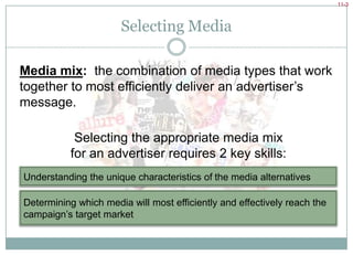 Selecting MediaMedia mix:  the combination of media types that work together to most efficiently deliver an advertiser’s message.Selecting the appropriate media mix for an advertiser requires 2 key skills:Understanding the unique characteristics of the media alternativesDetermining which media will most efficiently and effectively reach the campaign’s target market