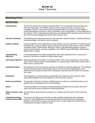 MCOM 341<br />Week 7 Summary<br />Marketing Plans<br />DEFINITIONS:<br />marketing plan  The plan that directs the company's marketing effort. First, it assembles all the pertinent facts about the organization, the markets it serves, and its products, services, customers, and competition. Second, it forces the functional managers within the company to work together—product development, production, selling, advertising, credit, transportation—to focus efficiently on the customer. Third, it sets goals and objectives to be attained within specified periods of time and lays out the precise strategies that will be used to achieve them<br />top-down marketing  The traditional planning process with four main elements: situation analysis, marketing objectives, marketing strategy, and tactics or action programs<br />situation analysis  A factual statement of the organization's current situation and how it got there. It includes relevant facts about the company's history, growth, products and services, sales volume, share of market, competitive status, market served, distribution system, past advertising programs, results of market research studies, company capabilities, and a SWOT analysis (Strengths, Weaknesses, Opportunities, Threats).  <br />need-satisfying objectives  A marketing objective that shifts management's view of the organization from a producer of products or services to a satisfier of target market needs.<br />sales-target objectives  Marketing objectives that relate to a company's sales. They may be expressed in terms of total sales volume; sales by product, market segment, or customer type; market share; growth rate of sales volume; or gross profit<br />marketing strategy  The statement of how the company is going to accomplish its marketing objectives. The strategy is the total directional thrust of the company, that is, the how-to of the marketing plan, and is determined by the particular blend of the marketing mix elements (the 4Ps) which the company can control<br />positioning  The association of a brand's features and benefits with a particular set of customer needs, clearly differentiating it from the competition in the mind of the customer<br />bottom-up marketing  The opposite of standard, top-down marketing planning, bottom-up marketing focuses on one specific tactic and develops it into an overall strategy.<br />tactics  The precise details of a company's marketing strategy that determine the specific short-term actions that will be used to achieve its marketing objectives.<br />lifetime customer value (LTV)  The total sales or profit value of a customer to a marketer over the course of that customer's lifetime.<br />integrated marketing communications (IMC)  The process of building and reinforcing mutually profitable relationships with employees, customers, other stakeholders, and the general public by developing and coordinating a strategic communications program that enables them to make constructive contact with the company/brand through a variety of media.<br />OTHER CONCEPTS:<br />Four Sources of Brand Messages:PlannedProductServiceUnplannedThree Steps in a Marketing Strategy:Defining the target marketsDetermining the strategic positioningDeveloping an appropriate mix for each market <br />Levels of Relationships<br />Transactional(Basic)ReactiveAccountableProactivePartnershipCompany works continuously with customers  to deliver better value.Company contacts customers occasionally with suggestions or new products.Company contacts customers shortly after sale for feedback, suggestions.Company asks customers to contact them if any problems with the product or service.Company sells the product but does not follow up in any way.<br /> IMC Integration Triangle<br />SayPlanned messagesDoProduct & servicemessagesConfirmUnplanned messages Cost of lost customers (LTCV)How much does it cost to lose a customer to poor service or product disappointment?Cost of acquiring new customersIt costs 5-8x more to acquire a new customer as it does to keep a loyal one.Value of loyal customersCompany’s first market.  90% of profits come from repeat purchasers.<br />