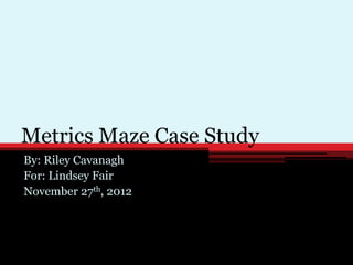 Metrics Maze Case Study
By: Riley Cavanagh
For: Lindsey Fair
November 27th, 2012
 