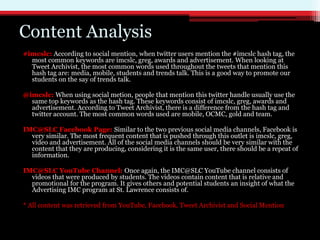 Content Analysis
#imcslc: According to social mention, when twitter users mention the #imcslc hash tag, the
  most common keywords are imcslc, greg, awards and advertisement. When looking at
  Tweet Archivist, the most common words used throughout the tweets that mention this
  hash tag are: media, mobile, students and trends talk. This is a good way to promote our
  students on the say of trends talk.

@imcslc: When using social metion, people that mention this twitter handle usually use the
  same top keywords as the hash tag. These keywords consist of imcslc, greg, awards and
  advertisement. According to Tweet Archivist, there is a difference from the hash tag and
  twitter account. The most common words used are mobile, OCMC, gold and team.

IMC@SLC Facebook Page: Similar to the two previous social media channels, Facebook is
  very similar. The most frequent content that is pushed through this outlet is imcslc, greg,
  video and advertisement. All of the social media channels should be very similar with the
  content that they are producing, considering it is the same user, there should be a repeat of
  information.

IMC@SLC YouTube Channel: Once again, the IMC@SLC YouTube channel consists of
  videos that were produced by students. The videos contain content that is relative and
  promotional for the program. It gives others and potential students an insight of what the
  Advertising IMC program at St. Lawrence consists of.

* All content was retrieved from YouTube, Facebook, Tweet Archivist and Social Mention
 