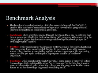 Benchmark Analysis
• The benchmark analysis consists of further research beyond the IMC@SLC
  profile. This consists of researching colleges that have similar programs and
  their online digital and social media presence.

• Facebook: when searching online through facebook, there are no colleges that
  have a group specifically for their Advertising IMC program. When searching for
  the groups or pages, I only came across general college facebook groups, but
  nothing program specific.

• Twitter: while searching for hash tags or twitter accounts for other advertising
  IMC programs, I was unsuccessful. Similar to facebook, I was able to come
  across college twitter accounts that update students on campus life, upcoming
  events, etc but yet again nothing that is program specific or similar to
  IMC@SLC.

• YouTube: while searching through YouTube, I came across a variety of videos
  from colleges that contained the word “advertisement” in the title but it was a
  general informational video about the college, not the programs. I either came
  across an ad for the college in general or nothing at all.
 