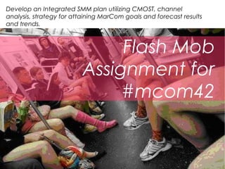 Develop an Integrated SMM plan utilizing CMOST, channel
analysis, strategy for attaining MarCom goals and forecast results
and trends.



                              Flash Mob
                         Assignment for
                              #mcom42
 