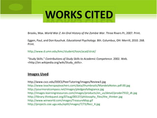 Brooks, Max.  World War Z: An Oral History of the Zombie War . Three Rivers Pr, 2007. Print. Eggen, Paul, and Don Kauchuk.  Educational Psychology . 8th. Columbus, OH: Merrill, 2010. 268. Print. http://www.d.umn.edu/kmc/student/loon/acad/strat/ "Study Skills."  Contributions of Study Skills to Academic Competence . 2002. Web. <http://en.wikipedia.org/wiki/Study_skills>. Images Used : http://www.cscc.edu/DOCS/PeerTutoring/images/Review3.jpg http://www.teacherspayteachers.com/data/thumbnails/MandelaNotes.pdf.00.jpg http://yourmoralcompass.net/images/pledgeofallegiance.jpg http://images.learningresources.com/images/products/en_us/detail/prodei7910_dt.jpg http://library.thinkquest.org/07aug/00137/philosophy_files/the_thinker.jpg http://www.winworld.com/images/TreasureMap.gif http://projects.coe.uga.edu/epltt/images/7/73/Reci_4.jpg 