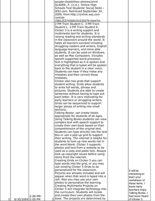 people-disabilities-phones/print
                           GLADER, P. (n.d.). Online High
                           Schools Test Students' Social Skills -
                           WSJ.com. Retrieved September 24,
                           2009, from http://online.wsj.com
                           /article
                           /SB125374569191035579.html?m
                           2 PM Train Student C. 3 PM Train
                           Student L. 4 PM Train Student A.
                           Clicker 5 is a writing support and
                           multimedia tool for students. It is
                           raising reading and writing standards
                           in the classroom around the world. It
                           helps all learners succeed including
                           struggling readers and writers, English
                           language learners, and more able
                           students. It can be used on Windows,
                           as well as Mac Computers. Includes
                           speech supported word-processor,
                           text is highlighted as it is spoken and
                           everything that is typed will be spoken
                           back to the student in a clear voice.
                           Students can hear if they make any
                           mistakes and then correct those
                           mistakes.
                           Clicker also has grids that support
                           student writing. Grids allow students
                           to write full words, phrase and
                           pictures. Students are able to create
                           sentences without having to type out
                           each letter. It is very motivating for
                           early learners or struggling writers.
                           Grids can be sequenced to support
                           larger pieces of writing into small
                           sections.
                           Talking Books- can create books
                           appropriate for students of all ages.
                           Using Talking Books students can view
                           complex text with speech support to
                           create their own book based on their
                           comprehension of the original text.
                           Students can type directly into the text
                           box or use a pop-up grid to support
                           their writing. The internet is helpful for
                           students to look up new words not in
                           the word blank. Clicker 5 supports
                           photos and text from a website to be
                           used as a copy and paste tool. Always
                           look up copyright issues before using
                           items from the internet.
                           Creating Grids on Clicker 5 you can
                           type words into the grid, or you may
                           use existing Clicker 5 Grids to be
                           personalized for the classroom.              It will be
                           Pictures are already included and will       interesting to
                           appear when that word is typed into a        learn your
                           cell. Also you may use your own              usefulness of
                           photos to personalize the learning.          these items. I
                           Creating Multimedia Projects on              know many
                           Clicker 5 will integrate technology into     teachers enjoy
                           the curriculum. Students will locate         Talking Books. I
              2:00 PM-     and create their own photos from the         had never heard
5   9/30/2009 5:00 PM    3 book. The projects are determined by         of Clicker 5.
 