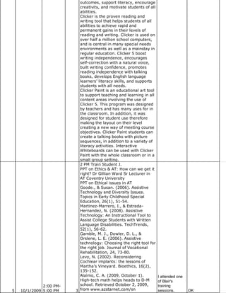 outcomes, support literacy, encourage
                           creativity, and motivate students of all
                           abilities.
                           Clicker is the proven reading and
                           writing tool that helps students of all
                           abilities to achieve rapid and
                           permanent gains in their levels of
                           reading and writing. Clicker is used on
                           over half a million school computers,
                           and is central in many special needs
                           environments as well as a mainstay in
                           regular education. Clicker 5 boost
                           writing independence, encourages
                           self-correction with a natural voice,
                           built writing confidence, promotes
                           reading independence with talking
                           books, develops English language
                           learners’ literacy skills, and supports
                           students with all needs.
                           Clicker Paint is an educational art tool
                           to support teaching and learning in all
                           content areas involving the use of
                           Clicker 5. This program was designed
                           by teachers and has many uses for in
                           the classroom. In addition, it was
                           designed for student use therefore
                           making the layout on their level
                           creating a new way of meeting course
                           objectives. Clicker Paint students can
                           create a talking books with picture
                           sequences, in addition to a variety of
                           literacy activities. Interactive
                           Whiteboards can be used with Clicker
                           Paint with the whole classroom or in a
                           small group setting.
                           2 PM Train Student J.
                           PPT on Ethics & AT: How can we get it
                           right? Dr Gillian Ward Sr Lecturer in
                           AT Coventry University
                           PPT on Ethical issues in AT
                           Goode., & Susan. (2006). Assistive
                           Technology and Diversity Issues.
                           Topics in Early Childhood Special
                           Education, 26(1), 51-54.
                           Martinez-Marrero, I., & Estrada-
                           Hernandez, N. (2008). Assistive
                           Technology: An Instructional Tool to
                           Assist College Students with Written
                           Language Disabilities. TechTrends,
                           52(1), 56-62.
                           Gamble, M. J., Dowler, D. L., &
                           Orslene, L. E. (2006). Assistive
                           technology: Choosing the right tool for
                           the right job. Journal of Vocational
                           Rehabilitation, 24, 73-80.
                           Levy, N. (2002). Reconsidering
                           Cochlear implants: the lessons of
                           Martha’s Vineyard. Bioethics, 16(2),
                           135-152.
                           Alaimo, C. A. (2009, October 1).           I attended one
                           High-tech math helps heads to D-M          of Blair's
              2:00 PM-     school. Retrieved October 2, 2009,         training
5   10/1/2009 5:00 PM    3 from www.azstarnet.com/sn                  sessions.        OK
 