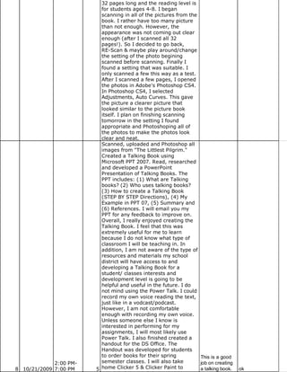 32 pages long and the reading level is
                          for students ages 4-8. I began
                          scanning in all of the pictures from the
                          book. I rather have too many picture
                          than not enough. However, the
                          appearance was not coming out clear
                          enough (after I scanned all 32
                          pages!). So I decided to go back,
                          RE-Scan & maybe play around/change
                          the setting of the photo begining
                          scanned before scanning. Finally I
                          found a setting that was suitable. I
                          only scanned a few this way as a test.
                          After I scanned a few pages, I opened
                          the photos in Adobe's Photoshop CS4.
                          In Photoshop CS4, I selected
                          Adjustments, Auto Curves. This gave
                          the picture a clearer picture that
                          looked similar to the picture book
                          itself. I plan on finishing scanning
                          tomorrow in the setting I found
                          appropriate and Photoshoping all of
                          the photos to make the photos look
                          clear and neat.
                          Scanned, uploaded and Photoshop all
                          images from "The Littlest Pilgrim."
                          Created a Talking Book using
                          Microsoft PPT 2007. Read, researched
                          and developed a PowerPoint
                          Presentation of Talking Books. The
                          PPT includes: (1) What are Talking
                          books? (2) Who uses talking books?
                          (3) How to create a Talking Book
                          (STEP BY STEP Directions), (4) My
                          Example in PPT 07, (5) Summary and
                          (6) References. I will email you my
                          PPT for any feedback to improve on.
                          Overall, I really enjoyed creating the
                          Talking Book. I feel that this was
                          extremely useful for me to learn
                          because I do not know what type of
                          classroom I will be teaching in. In
                          addition, I am not aware of the type of
                          resources and materials my school
                          district will have access to and
                          developing a Talking Book for a
                          student/ classes interests and
                          development level is going to be
                          helpful and useful in the future. I do
                          not mind using the Power Talk. I could
                          record my own voice reading the text,
                          just like in a vodcast/podcast.
                          However, I am not comfortable
                          enough with recording my own voice.
                          Unless someone else I know is
                          interested in performing for my
                          assignments, I will most likely use
                          Power Talk. I also finished created a
                          handout for the DS Office. The
                          Handout was developed for students
                          to order books for their spring          This is a good
             2:00 PM-     semester classes. I will also take       job on creating
8 10/21/2009 7:00 PM    5 home Clicker 5 & Clicker Paint to        a talking book.   ok
 