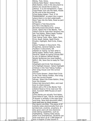 Sticky, Text, Voice,
                           oSticky Note Maker: Select Sticky
                           Note Button, Click in the document to
                           where you would like to place it,
                           (Notice: it is not transparent.) Type/
                           Copy/Paste Text into the Note, Reads
                           at the end of the Document
                           oText Notes Maker: Text, IT IS
                           TRANSPARENT, so place into a space
                           where there is no text underneath,
                           Next Type into the Note, Read as part
                           of the Doc
                           •Prepare a Test Documents
                           oTo Fill in the Blanks of a
                           Word/Kurzweil Document: Select
                           Tools, Select Fill in the Blanks, Test
                           Takers Click & Type their Answers into
                           the Text Notes, Select Apply Toolbar
                           Sets #10 Test Taking Tools
                           Test Taking Tools: New, Open, Save,
                           Print, Read, Delete, Spell Check,
                           Predict, Highlight, Red Circle, Erase,
                           Help
                           oSave Toolbars in Document: File,
                           Properties, General Options, Save
                           Toolbars in Document, OK
                           oSpeak as Typing: to hear what is
                           being typed; Select Tools, Options,
                           General, Speak as typing Choose ANY
                           or ALL of options (Whole Words/
                           Whole Sentences are most helpful),
                           APPLY, OK, Save Doc & ready for Test
                           Takers
                           •Highlight and Circle Test Answers
                           oTo Highlight Answer: Select Highlight
                           (Yellow) in the Test Taking Toolbar,
                           then drag mouse over the correct
                           answer
                           oTo Circle Answer: Select Red Circle
                           in the Test Taking Toolbar, then drag
                           over the correct answer
                           oErase: Select the Erase Button, Drag
                           over the Answer
                           oSave test document often, and read
                           over to check answer
                           •Work with a Fill in the Blanks Test
                           oSelect Read or F3 to read over the
                           test; Kurzweil 3000 Pauses at each
                           BLANK
                           oThis blanks are actually Text Notes,
                           Click Note & Type, Tab for next blank,
                           If Answer is already in the type Drag
                           and Drop, Save test document often,
                           and read over to check answer
                           Pen Quick Link Elite: This piece of AT
                           collects notes electronically from any
                           printed text, anytime, anywhere. It
                           also gives users all new electronic
                           note taking capabilities, such as
                           highlighting, reading notes aloud,
                           beam it to smartphones. Students can
              2:00 PM-     scan and store up at 1,000 pages of
2   9/12/2009 5:00 PM    4 text in English (it also sscans in       VERY NEAT!
 