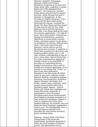 German, Swedish, Portuguese,
Spanish, Italian and French).
QuickLink recognizes 6-22 point font
sizes (bold, italic, underline, inverted
text) with 2 MB integrated flash
memory. This reads your scanned
notes aloud using the text to speech
function, either through the built in
speaker or headphones. It also
includes an English dictionary. First I
read over the Quick Start Guide,
skimmed the manual, reviewed the
Super Pen Easy Steps and then began
to play around with the Pen. After
playing around with the QuickLink-
Pen Elite, I am slowly getting the hang
of using the applications. I am able to
scan, store and transfer. Howevering
seeing word definitions, accessing
definitions of words within scanned
notes, and hears spoken words aloud
is something I'm having a difficult time
with. I think with more time and
practice I will be able to use the
QuickLink-Pen correctly. In addition, I
think that reviewing in a few times and
helping another person use it I will
gain a better understanding of how to
use it more often. Read & Write Gold
is a fully comprehensive application
toolbar similar to Kursweil3000. It
provides an outstanding literacy
support synonymous and is used in
almost any windows application. It's a
simple to use toolbar that "floats" on
top of any open application.
Assistance can then easily be called
upon as you work. Features include
speech, spelling, homophone support,
scanning, word prediction, dictionary,
speech markers, fact folder, fact
finder, speech input, calculator, word
wizard, pronunciation tutor and a
teachers toolkit. Speech - Read &
Write (V9) GOLD color highlights and
reads the words, sentences or
paragraphs in your document
providing audio-visual reinforcement
and helping to develop recognition of
new words and vocabulary. Speech is
also an integral part of the other
support features, for example, you can
have the Word Prediction suggestions
read to you. The RealSpeak® voice is
now provided as standard and
provides the most human-sounding
voice available today.

Spelling - Read & Write (V9) GOLD
incorporates a fast advanced
spellchecker specifically designed to
solve the most complex of phonetic
errors. The spellchecker can be
 