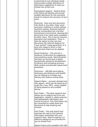 customized to suit individual needs
and provides audible definitions of
alternative suggestions to help you
choose the correct one.

Homophone Support - Read & Write
(V9) GOLD will identify and provide
audible definitions for like sounding
words to improve the accuracy of your
work.

Scanning - Scan any text document
into Word or any other major word
processor enabling on screen editing
and text reading. Scanned material
will be incorporated into a familiar
mainstream environment, allowing the
document to be made easily available
to other Users. This is key to inclusive
education and integration. There is
also the option to scan any text
document into Internet Explorer for
"near perfect" image generation or a
text only image to which a User
defined style sheet can be applied.

Word Prediction - This will aid in
sentence construction by suggesting
and predicting words. Word predictor
will learn as correct text is typed,
dramatically aiding the development
of literacy and increasing accuracy.
With context and phonetic based word
prediction.

Dictionary - 180,000-word talking
dictionary and dictionary will benefit
you by helping to increase your
literacy and creative writing skills.

Speech Maker - converts selected text
into speech, which can be saved as an
audio file (.wav, MP3, .wma) capable
of being played on any suitable
device.

Fact Folder – This desk research tool
allows you to capture text from any
application, classify it, attach pictures
and bibliography information and
record its source. This information can
be converted to a slide show and
document to help studying and
revision.

Fact Finder – this web search tool
searches the web to find relevant
information associated with your
research topic. Search engines in 6
different categories are provided for
you to choose from.

Speech Input (only available with USA
 