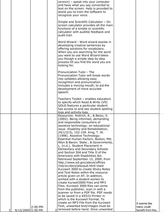version) – speak into your computer
                           and have what you say converted to
                           text on the screen. Help is provided to
                           assist you to train the software to
                           recognize your voice.

                           Simple and Scientific Calculator – On
                           screen calculator provides all the main
                           functions of a simple or scientific
                           calculator with audible feedback and
                           audit trail.

                           Word Wizard - Word wizard assists in
                           developing creative sentences by
                           offering solutions for vocabulary.
                           When you are searching for the word
                           you want to use Word Wizard takes
                           you though a simple step by step
                           process till you find the word you are
                           looking for.

                           Pronunciation Tutor - The
                           Pronunciation Tutor will break words
                           into syllables allowing easy
                           recognition and pronunciation.
                           Includes a moving mouth, to aid the
                           development of more accurate
                           speech.

                           Teachers Toolkit – enables educators
                           to specify which Read & Write (V9)
                           GOLD features a particular student
                           has access to and see student spelling
                           logs and activity logs.
                           Resources: Andrich, R., & Besio, S.
                           (2002). Being informed, demanding
                           and responsible consumers of
                           assistive technology: an educational
                           issue. Disability and Rehabilitation,
                           24(1/2/3), 152-159. King, T. W.
                           (1998). Assistive Technology:
                           Essential Human Factors. Boston, MA:
                           Allyn & Bacon. State., & Governments,
                           L. (n.d.). Student Placement in
                           Elementary and Secondary Schools
                           and Section 504 and Title II of the
                           Americans with Disabilities Act.
                           Retrieved September 15, 2009, from
                           http://www.ed.gov/about/offices
                           /list/oc/docs/placpub.html Used
                           Kurzweil 3000 to create Sticky Notes
                           and Text Notes within the resource
                           article given on AT. In addition,
                           worked with a student worker to
                           create Kurweil3000 Files and MP3
                           Files. Kurzweil 3000 files can come
                           from the publisher, scan in with a
                           scanner or from a PDF file. PDF needs
                           to be saved in a KES1V Printer in
                           which is the Kurzweil Format. To
                           create an MP3 File from the Kurzweil      It seems like
              2:00 PM-     Text, unwanted text/images must be        many could
3   9/15/2009 5:00 PM    3 removed before hand. Once unwanted        benefit from this.
 