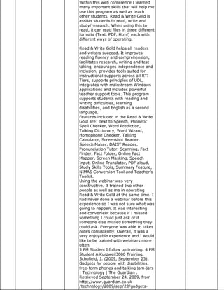 Within this web conference I learned
many important skills that will help me
use this program as well as teach
other students. Read & Write Gold is
assists students to read, write and
study/research. When using this to
read, it can read files in three different
formats (Text, PDF, Html) each with
different ways of operating.

Read & Write Gold helps all readers
and writers succeed. It improves
reading fluency and comprehension,
facilitates research, writing and test
taking, encourages independence and
inclusion, provides tools suited for
instructional supports across all RTI
Tiers, supports principles of UDL,
integrates with mainstream Windows
applications and includes powerful
teacher support tools. This program
supports students with reading and
writing difficulties, learning
disabilities, and English as a second
language.
Features included in the Read & Write
Gold are: Text to Speech, Phonetic
Spell Checker, Word Prediction,
Talking Dictionary, Word Wizard,
Homophone Checker, Talking
Calculator, Screenshot Reader,
Speech Maker, DAISY Reader,
Pronunciation Tutor, Scanning, Fact
Finder, Fact Folder, Online Fact
Mapper, Screen Masking, Speech
Input, Online Translator, PDF aloud,
Study Skills Tools, Summary Feature,
NIMAS Conversion Tool and Teacher’s
Toolkit.
Using the webinar was very
constructive. It trained two other
people as well as me in operating
Read & Write Gold at the same time. I
had never done a webinar before this
experience so I was not sure what was
going to happen. It was interesting
and convenient because if I missed
something I could just ask or if
someone else missed something they
could ask. Everyone was able to takes
notes consistently. Overall, it was a
very enjoyable experience and I would
like to be trained with webinars more
often.
3 PM Student I follow up training. 4 PM
Student A Kurzweil3000 Training.
Schofield, J. (2009, September 23).
Gadgets for people with disabilities:
free-form phones and talking jam-jars
| Technology | The Guardian .
Retrieved September 24, 2009, from
http://www.guardian.co.uk
/technology/2009/sep/23/gadgets-
 
