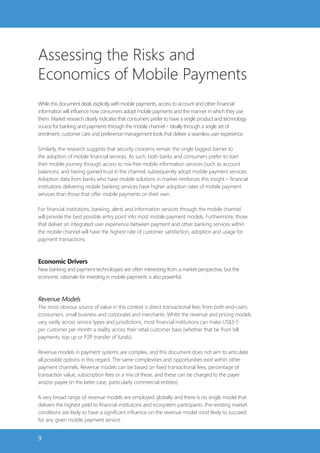 Assessing the Risks and
Economics of Mobile Payments
While this document deals explicitly with mobile payments, access to account and other Financial
information will influence how consumers adopt mobile payments and the manner in which they use
them. Market research clearly indicates that consumers prefer to have a single product and technology
source for banking and payments through the mobile channel – ideally through a single set of
enrolment, customer care and preference management tools that deliver a seamless user experience.

Similarly, the research suggests that security concerns remain the single biggest barrier to
the adoption of mobile financial services. As such, both banks and consumers prefer to start
their mobile journey through access to risk-free mobile information services (such as account
balances), and having gained trust in the channel, subsequently adopt mobile payment services.
Adoption data from banks who have mobile solutions in market reinforces this insight – financial
institutions delivering mobile banking services have higher adoption rates of mobile payment
services than those that offer mobile payments on their own.

For financial institutions, banking, alerts and information services through the mobile channel
will provide the best possible entry point into most mobile payment models. Furthermore, those
that deliver an integrated user experience between payment and other banking services within
the mobile channel will have the highest rate of customer satisfaction, adoption and usage for
payment transactions.



Economic Drivers
New banking and payment technologies are often interesting from a market perspective, but the
economic rationale for investing in mobile payments is also powerful.



Revenue Models
The most obvious source of value in this context is direct transactional fees from both end-users
(consumers, small business and corporate) and merchants. Whilst the revenue and pricing models
vary vastly across service types and jurisdictions, most financial institutions can make US$3-5
per customer per month a reality across their retail customer base (whether that be from bill
payments, top up or P2P transfer of funds).

Revenue models in payment systems are complex, and this document does not aim to articulate
all possible options in this regard. The same complexities and opportunities exist within other
payment channels. Revenue models can be based on fixed transactional fees, percentage of
transaction value, subscription fees or a mix of these, and these can be charged to the payer
and/or payee (in the latter case, particularly commercial entities).

A very broad range of revenue models are employed globally and there is no single model that
delivers the highest yield to financial institutions and ecosystem participants. Pre-existing market
conditions are likely to have a significant influence on the revenue model most likely to succeed
for any given mobile payment service.


9
 