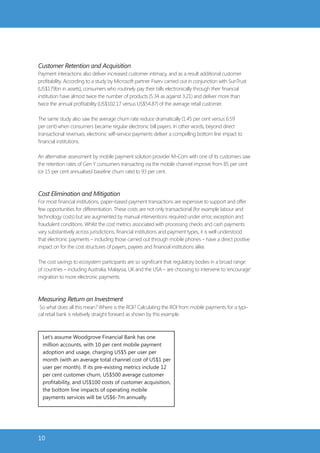 Customer Retention and Acquisition
Payment interactions also deliver increased customer intimacy, and as a result additional customer
profitability. According to a study by Microsoft partner Fiserv carried out in conjunction with SunTrust
(US$179bn in assets), consumers who routinely pay their bills electronically through their financial
institution have almost twice the number of products (5.34 as against 3.21) and deliver more than
twice the annual profitability (US$102.17 versus US$54.87) of the average retail customer.

The same study also saw the average churn rate reduce dramatically (1.45 per cent versus 6.59
per cent) when consumers became regular electronic bill payers. In other words, beyond direct
transactional revenues, electronic self-service payments deliver a compelling bottom line impact to
financial institutions.

An alternative assessment by mobile payment solution provider M-Com with one of its customers saw
the retention rates of Gen Y consumers transacting via the mobile channel improve from 85 per cent
(or 15 per cent annualised baseline churn rate) to 93 per cent.



Cost Elimination and Mitigation
For most financial institutions, paper-based payment transactions are expensive to support and offer
few opportunities for differentiation. These costs are not only transactional (for example labour and
technology costs) but are augmented by manual interventions required under error, exception and
fraudulent conditions. Whilst the cost metrics associated with processing checks and cash payments
vary substantively across jurisdictions, financial institutions and payment types, it is well understood
that electronic payments – including those carried out through mobile phones – have a direct positive
impact on for the cost structures of payers, payees and financial institutions alike.

The cost savings to ecosystem participants are so significant that regulatory bodies in a broad range
of countries – including Australia, Malaysia, UK and the USA – are choosing to intervene to ‘encourage’
migration to more electronic payments.



Measuring Return on Investment
 So what does all this mean? Where is the ROI? Calculating the ROI from mobile payments for a typi-
cal retail bank is relatively straight forward as shown by this example.



  Let’s assume Woodgrove Financial Bank has one
  million accounts, with 10 per cent mobile payment
  adoption and usage, charging US$5 per user per
  month (with an average total channel cost of US$1 per
  user per month). If its pre-existing metrics include 12
  per cent customer churn, US$500 average customer
  profitability, and US$100 costs of customer acquisition,
  the bottom line impacts of operating mobile
  payments services will be US$6-7m annually.




10
 