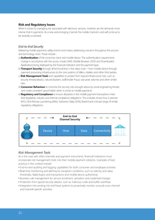 Risk and Regulatory Issues
When it comes to managing risk associated with electronic services, nowhere are the demands more
intense that in payments. As a new and emerging channel, the mobile channel is and will continue to
be severely scrutinised.



End-to-End Security
Delivering mobile payments safely end-to-end means addressing concerns throughout the process
and technology chain. These include :
a) Authentication of the consumer, bank and mobile device. The authentication requirements
   change in accordance with the access modes (SMS, Mobile Browser, USSD and Downloaded
   Application) being deployed by the financial institution and the payment type.
b) Transport Security through all technical links in the value chain – from mobile device through
   payment processing infrastructure to the core systems of billers, retailers and other third parties.
c) Risk Management Tools and capabilities to protect from topical infrastructure risks, such as
   security threats/attacks, natural disasters, staff/insider fraud, vast peak volumes and other similar
   risks.
d) Consumer Behaviour to minimise the security risks brought about by social engineering threats
   and create consistent ‘good habits’ when it comes to mobile payments.
e) Regulatory and Compliance to ensure all parties in the mobile payment transactions meet
   their legislative, industry and internal compliance obligations. This includes: Know Your Customer
   (KYC), Anti-Money Laundering (AML), Sarbanes Oxley (SOX), Basel II and a broad range of similar
   regulatory obligations.



                                            End-to-End
                                          Channel Security



                         Device              Host               Data         Connectivity




Risk Management Tools
As is the case with other channels and payment instruments, financial institutions must
incorporate risk management tools into their mobile payment solutions. Examples of best
practice in this context include:
• End-to-end auditing and logging capabilities for both consumer and employee activities
• Real-time monitoring and alerting for exception conditions, such as velocity and value
  thresholds, failed logins and transactions and mobile device authenticity
• Business rule management for service enrolment, activation and credential changes
• Protection from typical security attacks, such as malicious code and buffer overflows
• Integration into existing risk and fraud systems to proactively monitor unusual cross-channel
  and channel-specific activities.




11
 