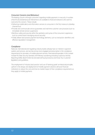 Consumer Concerns (and Behaviour)
The leading concern amongst consumers regarding mobile payments is insecurity. A number
of technical and behavioural interventions are available to financial institutions who want to
overcome this concern. These include:
• Delivering mobile alerts and information services to consumers in the first instance to develop
  channel trust.
• Provide and communicate service guarantees and real-time customer care processes (such as
  immediate remote service suspension).
• Reinforce safety and security within the aesthetics and syntax of the consumer’s experience
  (such as centre brand messaging around security).
• Visibly deliver best practice payment technology elements, such as transaction identifiers and
  effective repudiation management.



Compliance
National, international and regulating industry bodies already have an interest in payment
systems and services, and are becoming more engaged and prescriptive in the compliance
requirements for providers of mobile payment services. International examples in this context
include PCI Data Security Standard, Anti-Money Laundering (including Suspicious Activity
Reporting (SAR)), Basel II (internal and external fraud provisions) and Know Your Customer
legislation and guidelines.

The employment of ‘industry best practice’ and use of ‘banking grade’ architectural principles
upfront in the design and deployment of mobile payment solutions will assist financial
institutions to reduce the cost and time-to-market impact of their compliance requirements as
they apply to mobile payments.




12
 