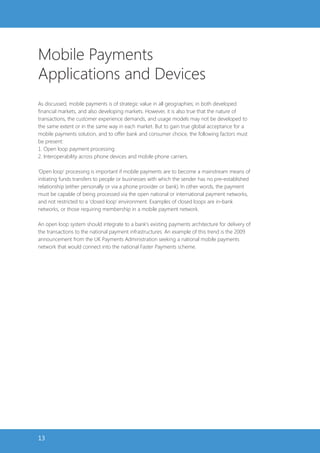 Mobile Payments
Applications and Devices
As discussed, mobile payments is of strategic value in all geographies; in both developed
financial markets, and also developing markets. However, it is also true that the nature of
transactions, the customer experience demands, and usage models may not be developed to
the same extent or in the same way in each market. But to gain true global acceptance for a
mobile payments solution, and to offer bank and consumer choice, the following factors must
be present:
1. Open loop payment processing
2. Interoperability across phone devices and mobile phone carriers.

‘Open loop’ processing is important if mobile payments are to become a mainstream means of
initiating funds transfers to people or businesses with which the sender has no pre-established
relationship (either personally or via a phone provider or bank). In other words, the payment
must be capable of being processed via the open national or international payment networks,
and not restricted to a ‘closed loop’ environment. Examples of closed loops are in-bank
networks, or those requiring membership in a mobile payment network.

An open loop system should integrate to a bank’s existing payments architecture for delivery of
the transactions to the national payment infrastructures. An example of this trend is the 2009
announcement from the UK Payments Administration seeking a national mobile payments
network that would connect into the national Faster Payments scheme.




13
 