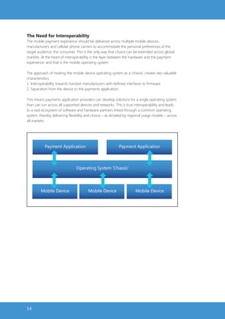 The Need for Interoperability
The mobile payment experience should be delivered across multiple mobile devices,
manufacturers and cellular phone carriers to accommodate the personal preferences of the
target audience: the consumer. This is the only way that choice can be extended across global
markets. At the heart of interoperability is the layer between the hardware and the payment
experience: and that is the mobile operating system.

The approach of treating the mobile device operating system as a ‘chassis’ creates two valuable
characteristics:
1. Interoperability towards handset manufacturers with defined interfaces to firmware
2. Separation from the device to the payments application.

This means payments application providers can develop solutions for a single operating system
than can run across all supported devices and networks. This is true interoperability and leads
to a vast ecosystem of software and hardware partners linked through a common operating
system; thereby delivering flexibility and choice – as dictated by regional usage models – across
all markets.




           Payment Application                             Payment Application



                                Operating System ‘Chassis’




         Mobile Device                 Mobile Device                  Mobile Device




14
 