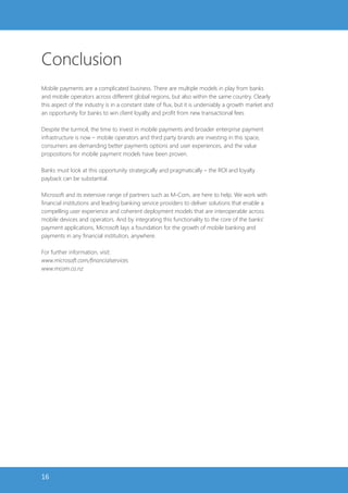 Conclusion
Mobile payments are a complicated business. There are multiple models in play from banks
and mobile operators across different global regions, but also within the same country. Clearly
this aspect of the industry is in a constant state of flux, but it is undeniably a growth market and
an opportunity for banks to win client loyalty and profit from new transactional fees

Despite the turmoil, the time to invest in mobile payments and broader enterprise payment
infrastructure is now – mobile operators and third party brands are investing in this space,
consumers are demanding better payments options and user experiences, and the value
propositions for mobile payment models have been proven.

Banks must look at this opportunity strategically and pragmatically – the ROI and loyalty
payback can be substantial.

Microsoft and its extensive range of partners such as M-Com, are here to help. We work with
financial institutions and leading banking service providers to deliver solutions that enable a
compelling user experience and coherent deployment models that are interoperable across
mobile devices and operators. And by integrating this functionality to the core of the banks’
payment applications, Microsoft lays a foundation for the growth of mobile banking and
payments in any financial institution, anywhere.

For further information, visit:
www.microsoft.com/financialservices
www.mcom.co.nz




16
 