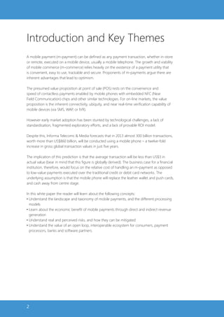 Introduction and Key Themes
A mobile payment (m-payment) can be defined as any payment transaction, whether in-store
or remote, executed on a mobile device, usually a mobile telephone. The growth and viability
of mobile commerce (m-commerce) relies heavily on the existence of a payment utility that
is convenient, easy to use, trackable and secure. Proponents of m-payments argue there are
inherent advantages that lead to optimism.

The presumed value proposition at point of sale (POS) rests on the convenience and
speed of contactless payments enabled by mobile phones with embedded NFC (Near
Field Communication) chips and other similar technologies. For on-line markets, the value
proposition is the inherent connectivity, ubiquity, and near real-time verification capability of
mobile devices (via SMS, WAP, or IVR).

However early market adoption has been stunted by technological challenges, a lack of
standardisation, fragmented exploratory efforts, and a lack of provable ROI model.

Despite this, Informa Telecoms & Media forecasts that in 2013 almost 300 billion transactions,
worth more than US$860 billion, will be conducted using a mobile phone – a twelve-fold
increase in gross global transaction values in just five years.

The implication of this prediction is that the average transaction will be less than US$3 in
actual value (bear in mind that this figure is globally derived). The business case for a financial
institution, therefore, would focus on the relative cost of handling an m-payment as opposed
to low-value payments executed over the traditional credit or debit card networks. The
underlying assumption is that the mobile phone will replace the leather wallet and push cards,
and cash away from centre stage.

In this white paper the reader will learn about the following concepts:
• Understand the landscape and taxonomy of mobile payments, and the different processing
  models
• Learn about the economic benefit of mobile payments through direct and indirect revenue
  generation
• Understand real and perceived risks, and how they can be mitigated
• Understand the value of an open loop, interoperable ecosystem for consumers, payment
  processors, banks and software partners.




2
 