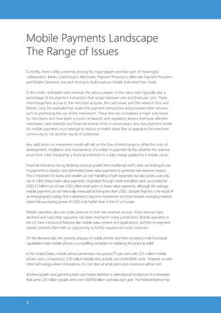Mobile Payments Landscape
The Range of Issues
Currently, there is little uniformity among the major players and few signs of meaningful
collaboration. Banks, Cards Issuers, Merchants, Payment Processors, Alternate Payment Providers
and Mobile Operators are each striving to build revenue models that meet their needs.

In the credit card/debit card universe, the various players in the value chain typically take a
percentage of the payment transaction that ranges between one and three per cent. These
interchange fees accrue to the merchant acquirer, the card issuer, and the network (Visa and
Master Card, for example) that routes the payment transactions and provides other services,
such as promoting the use of the mechanism. These fees are considered a major cost factor
for merchants and have been a source of lawsuits and regulatory actions that have affected
merchants, card networks and financial services firms in recent years. Any new payment model
for mobile payments must attempt to reduce or match these fees to appeal to the merchant
community or risk another round of contention.

Any valid return on investment model will rely on the flow of interchange to offset the costs of
development, installation and maintenance of a viable m-payment facility, whether the revenue
arises from a fee charged by a financial institution or a data charge applied by a mobile carrier.

Financial institutions, facing declining revenue growth from traditional credit cards, are looking to use
m-payments to replace cash-dominated lower value payments to generate new revenue streams.
This is important for banks and retailers as cash handling is both expensive but also poses a security
risk. In 2004, these lower value payments, originated through credit and debit cards, accounted for
US$13.5 billion out of over US$1 trillion total spent on lower value payments. Although the average
mobile payment can be historically measured at being less than US$5, consider that this is the result of
an emerging technology that is destined to become mainstream and that includes emerging markets
where the purchasing power of US$5 is far higher than in the US or Europe.

Mobile operators also are under pressure to find new revenue sources. Voice services have
declined and subscriber saturation has been reached in many jurisdictions. Mobile operators in
the US have introduced features like mobile data content and applications; and the m-payment
market presents them with an opportunity to further expand non-voice revenues.

On the demand side, the growing ubiquity of mobile phones and their increasing multi-functional
capabilities make mobile phones a compelling candidate for replacing the physical wallet.

In the United States, mobile device penetration has passed 75 per cent, with 235 million mobile
phone users, compared to 176 million people who actively use credit/debit cards. However, as with
other technology-driven innovations, it is not clear at what point price resistance will be met.

Another growth area garnering bank and media attention is international remittances. It is estimated
that some 150 million people send over US$450 billion overseas each year. The Federal Reserve has




3
 