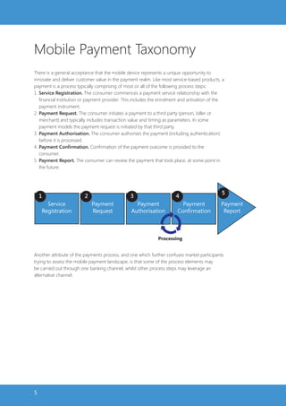 Mobile Payment Taxonomy
There is a general acceptance that the mobile device represents a unique opportunity to
innovate and deliver customer value in the payment realm. Like most service-based products, a
payment is a process typically comprising of most or all of the following process steps:
1. Service Registration. The consumer commences a payment service relationship with the
   financial institution or payment provider. This includes the enrolment and activation of the
   payment instrument.
2. Payment Request. The consumer initiates a payment to a third party (person, biller or
   merchant) and typically includes transaction value and timing as parameters. In some
   payment models the payment request is initiated by that third party.
3. Payment Authorisation. The consumer authorises the payment (including authentication)
   before it is processed.
4. Payment Confirmation. Confirmation of the payment outcome is provided to the
   consumer.
5. Payment Report. The consumer can review the payment that took place, at some point in
   the future.




                                                                                             5
    1                    2                      3                     4
      Service                Payment              Payment                Payment             Payment
    Registration             Request            Authorisation          Confirmation           Report



                                                             Processing


Another attribute of the payments process, and one which further confuses market participants
trying to assess the mobile payment landscape, is that some of the process elements may
be carried out through one banking channel, whilst other process steps may leverage an
alternative channel.




5
 