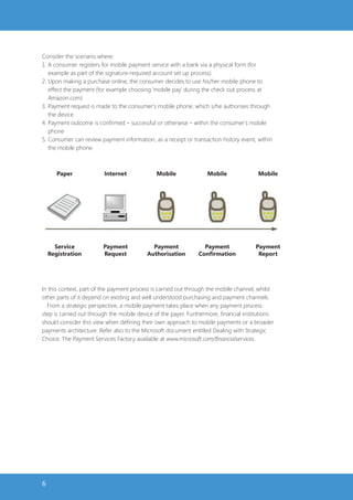 Consider the scenario where:
1. A consumer registers for mobile payment service with a bank via a physical form (for
   example as part of the signature-required account set up process)
2. Upon making a purchase online, the consumer decides to use his/her mobile phone to
   effect the payment (for example choosing ‘mobile pay’ during the check out process at
   Amazon.com)
3. Payment request is made to the consumer’s mobile phone, which s/he authorises through
   the device
4. Payment outcome is confirmed – successful or otherwise – within the consumer’s mobile
   phone
5. Consumer can review payment information, as a receipt or transaction history event, within
   the mobile phone.



       Paper             Internet             Mobile               Mobile               Mobile




      Service            Payment             Payment              Payment              Payment
    Registration         Request           Authorisation        Confirmation            Report




In this context, part of the payment process is carried out through the mobile channel, whilst
other parts of it depend on existing and well understood purchasing and payment channels.
  From a strategic perspective, a mobile payment takes place when any payment process
step is carried out through the mobile device of the payer. Furthermore, financial institutions
should consider this view when defining their own approach to mobile payments or a broader
payments architecture. Refer also to the Microsoft document entitled Dealing with Strategic
Choice: The Payment Services Factory available at www.microsoft.com/financialservices.




6
 