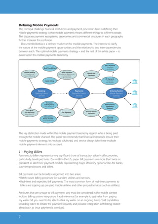 Defining Mobile Payments
The principal challenge financial institutions and payment processors face in defining their
mobile payments strategy is that mobile payments means different things to different people.
The disparate payment ecosystems, taxonomies and commercial structures in each geography
further increase this confusion.
  Documented below is a defined market set for mobile payments. The intent is to clarify
the nature of the mobile payment opportunities and the relationship and inter-dependencies
between each. The optimal mobile payments strategy – and the rest of this white paper – is
based upon this mobile payments taxonomy.


                                                                                                                NFC Payments
                                                                                                                  Integrated
                                  Real-Time Billing
                                                                                                                 into Mobiles

     Mobile Banking                                       Biller Payments
       Conventional                                   Established relationships                Mobile POS
     Personal Banking                                      between Biller                       Payments
                                                            & Consumer
                                                                                                                RF Payments            $
                                    Batch Billing                                                                 Integrated
                                                                                                                 into Mobiles




                           Banking                                            Payments                                Scheme/Switch    $

                        Banking-Centric                                    Payments-Centric                           Mobile Payment
                           Services                                            Services                                  Gateway


                                     Domestic                                                                                          $
                                  P2P Payments                                                                  Mobile Phone
                                  Intra-Bank P2P                                                                 Commerce
                                                                                                                  Gateway
       Intra-Bank
                                                                                              Remote Retailer
     P2P Payments                                         P2P Payments
                                                                                                Payments
     Intra-Bank P2P
                                 International                                                                    Alternate
                                Money Transfer                                                                    Channel
                                Cross Border P2P                                                                Authorization




The key distinction made within the mobile payment taxonomy regards who is being paid
through the mobile channel. This paper recommends that financial institutions ensure their
mobile payments strategy, technology solution(s), and service design take these multiple
mobile payment elements into account.

1 – Paying Billers
Payments to billers represent a very significant share of transaction value in all economies,
particularly developed ones. Currently in the US, paper bill payments are more than twice as
prevalent as electronic payment models, representing major efficiency opportunities for banks,
payment processors and billers.

Bill payments can be broadly categorised into two areas:
• Batch-based billing processes for standard utilities and services.
• Real-time and expedited bill payments. The most common form of real-time payments to
  billers are topping up pre-paid mobile airtime and other prepaid services (such as utilities).

Attributes that are unique to bill payments and must be considered in the mobile context
include; billing system integration, fraud relevance (for example to get value from paying
my water bill, you need to be able to steal my water on an ongoing basis), ‘pull’ capabilities
(enabling billers to initiate the payment request), and possible integration with billing related
alerts (such as ‘your payment is overdue’).


7
 