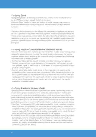 2 – Paying People
Paying other people is an everyday occurrence and a universal human activity. Person-to-
person (P2P) payments are typically divided into two types:
• Domestic Funds Transfers to friends and family or to enable inter-personal commerce.
• International Remittance, moving money across national borders, typically in different
currencies.

The reasons for this distinction are that different risk management, compliance and switching
(or ‘rails’) capabilities are required to effect such payments. Person-to-person payments in the
mobile context must address, amongst others, the following specific considerations; regulatory
obligations, proactive risk monitoring and management, ‘pull’ capabilities (enabling payees to
initiate the payment request), and integration with payment outcome alerts (such as ‘you have
been paid’).



3 – Paying Merchants (and other remote commercial entities)
Television ‘infomercials’, direct marketing and the Internet have enabled consumers to purchase
and pay for goods and services remotely. The mobile device merely increases the ‘anytime,
anywhere’ element of such activities. In this context, we distinguish between two fundamental
merchant models for mobile payments:
• Purchasing and paying online, typically for digital content (or mobile payment gateway
  services). In essence, this is mobile equivalence of online payment methods such as credit
  card gateways, PayPal, or even the use of ‘mobile wallets’ to fund mobile purchases of digital
  products such as ringtones.
• Payment authorisation via the mobile device. In this context, payment requests can be
  initiated by any party – remote merchants, corporations or even the treasury function of the
  bank – and the payee uses the mobile device as an authenticated mechanism to safely and
  rapidly approve the payment. This is particularly relevant for corporate banking transactions
  such as payroll, foreign exchange, wire transfers and other authorisations that may be
  enabled via the mobile channel.



4 – Paying Retailers (at the point of sale)
The most common transaction of all is the payment to the retailer – traditionally carried out
in cash or through card-based instruments. Contactless card standards are evolving and
converging with mobile phone capabilities enabling mobile device-based payment at the
point of sale through a contactless interaction (bringing the payment instrument within a few
centimetres of the point of sale terminal reader). Given the immaturity of the market in mobile
point of sale payments, we recommend financial institutions evaluate a two-pronged strategy:
• Near-Field Communications (NFC) is the leading standard for mobile contactless transactions
  within a hardware chip embedded into the mobile device. Its key challenges centre on the
  complexity of the payment eco-system, particularly regarding the issuing and management of
  customer credentials. The lack of mobile devices currently available further retards the speed
  within which NFC will be a sustainable mechanism for mobile payments.
• Contactless Stickers and Tags offer card issuers a simple way to migrate existing card holders
  to mobile payments. By simply changing the form factor to a mobile phone-friendly tag
  or sticker – such as First Data’s GoTag or M-Com’s Swiftpay – issuers can rapidly integrate
  payment and banking services whilst delivering universal device reach [this overcomes the
  constraints outlined in NFC above].



8
 