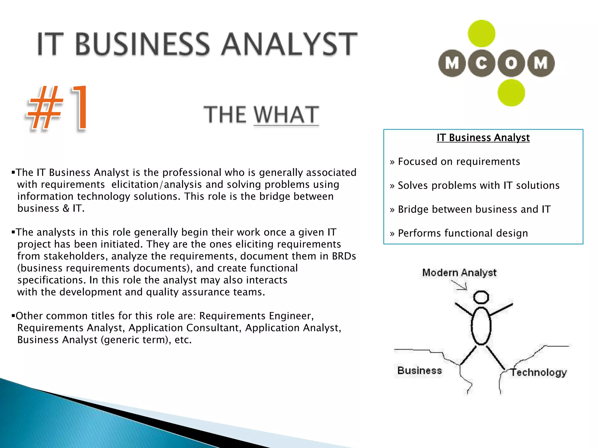 IT BUSINESS ANALYST#1THE WHATIT Business Analyst » Focused on requirements» Solves problems with IT solutions» Bridge between business and IT» Performs functional designThe IT Business Analyst is the professional who is generally associated   with requirements  elicitation/analysis and solving problems using   information technology solutions. This role is the bridge between   business & IT. The analysts in this role generally begin their work once a given IT   project has been initiated. They are the ones eliciting requirements   from stakeholders, analyze the requirements, document them in BRDs   (business requirements documents), and create functional   specifications. In this role the analyst may also interacts   with the development and quality assurance teams. Other common titles for this role are: Requirements Engineer,   Requirements Analyst, Application Consultant, Application Analyst,   Business Analyst (generic term), etc.