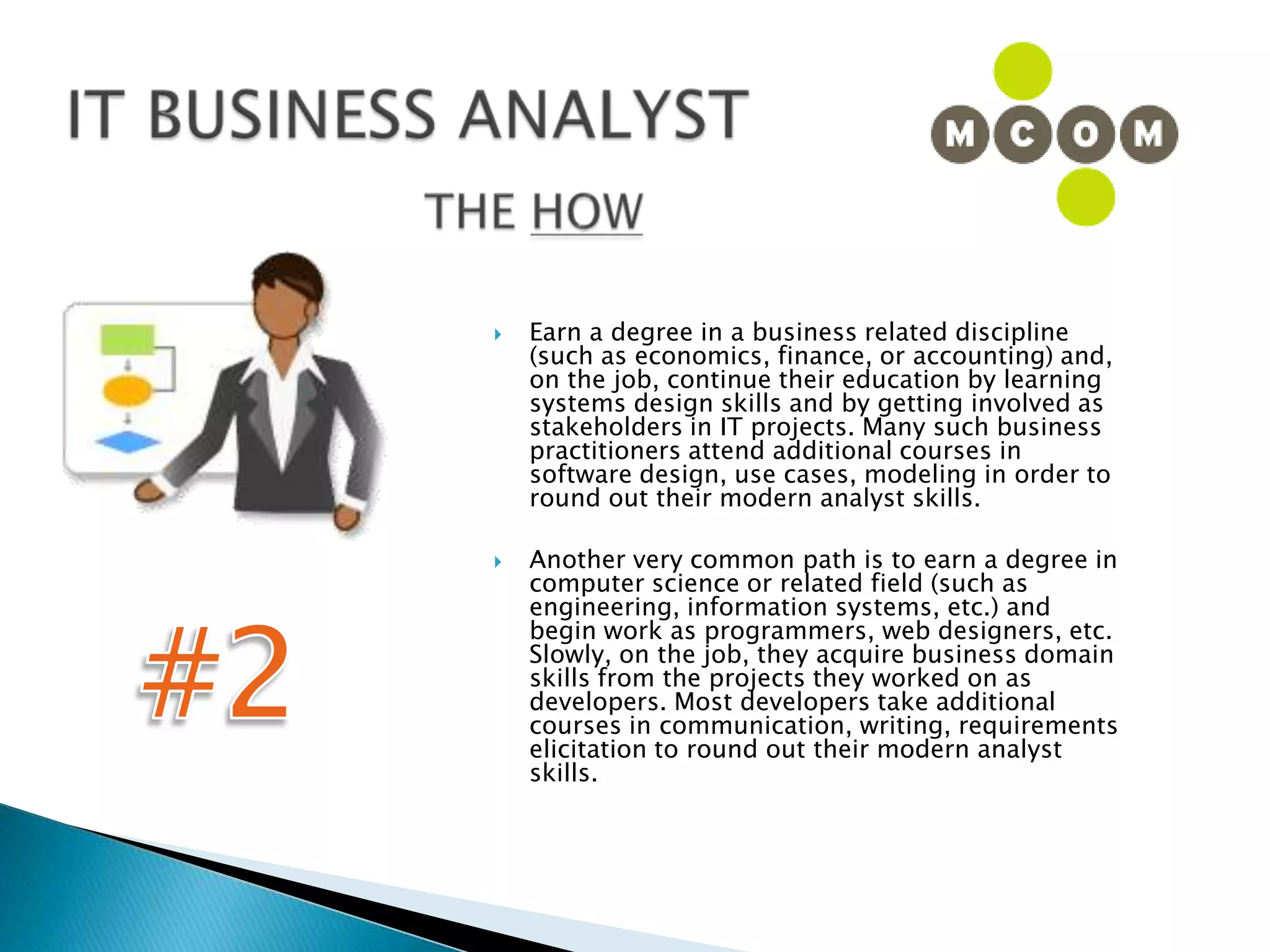 IT BUSINESS ANALYSTTHE HOWEarn a degree in a business related discipline (such as economics, finance, or accounting) and, on the job, continue their education by learning systems design skills and by getting involved as stakeholders in IT projects. Many such business practitioners attend additional courses in software design, use cases, modeling in order to round out their modern analyst skills.Another very common path is to earn a degree in computer science or related field (such as engineering, information systems, etc.) and begin work as programmers, web designers, etc. Slowly, on the job, they acquire business domain skills from the projects they worked on as developers. Most developers take additional courses in communication, writing, requirements elicitation to round out their modern analyst skills.#2