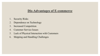 Dis-Advantages of E-commerce
1. Security Risks
2. Dependence on Technology
3. Increased Competition
4. Customer Service Issues
5. Lack of Physical Interaction with Customers
6. Shipping and Handling Challenges
 