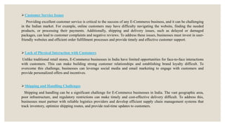 Customer Service Issues
Providing excellent customer service is critical to the success of any E-Commerce business, and it can be challenging
in the Indian market. For example, online customers may have difficulty navigating the website, finding the needed
products, or processing their payments. Additionally, shipping and delivery issues, such as delayed or damaged
packages, can lead to customer complaints and negative reviews. To address these issues, businesses must invest in user-
friendly websites and efficient order fulfillment processes and provide timely and effective customer support.
Lack of Physical Interaction with Customers
Unlike traditional retail stores, E-Commerce businesses in India have limited opportunities for face-to-face interactions
with customers. This can make building strong customer relationships and establishing brand loyalty difficult. To
overcome this challenge, businesses can leverage social media and email marketing to engage with customers and
provide personalized offers and incentives.
Shipping and Handling Challenges
Shipping and handling can be a significant challenge for E-Commerce businesses in India. The vast geographic area,
poor infrastructure, and regulatory restrictions can make timely and cost-effective delivery difficult. To address this,
businesses must partner with reliable logistics providers and develop efficient supply chain management systems that
track inventory, optimize shipping routes, and provide real-time updates to customers.
 