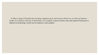 It offers a range of benefits that can help companies grow and succeed. However, as with any business
model, E-Commerce also has its drawbacks. For example, it poses security risks and requires businesses to
depend on technology, which can be expensive and complex.
 