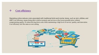  Cost efficiency
Operating online reduces costs associated with traditional brick-and-mortar stores, such as rent, utilities, and
staff. Cost efficiency means being able to deliver projects and services at the lowest possible price without
compromising quality. It's about driving down costs while maintaining a high level of service, quality, and innovation.
Cost efficiency isn't the same as cost cutting.
 