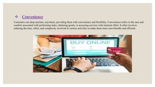  Convenience
Customers can shop anytime, anywhere, providing them with convenience and flexibility. Convenience refers to the ease and
comfort associated with performing tasks, obtaining goods, or accessing services with minimal effort. It often involves
reducing the time, effort, and complexity involved in various activities to make them more user-friendly and efficient.
 