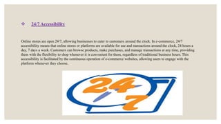  24/7 Accessibility
Online stores are open 24/7, allowing businesses to cater to customers around the clock. In e-commerce, 24/7
accessibility means that online stores or platforms are available for use and transactions around the clock, 24 hours a
day, 7 days a week. Customers can browse products, make purchases, and manage transactions at any time, providing
them with the flexibility to shop whenever it is convenient for them, regardless of traditional business hours. This
accessibility is facilitated by the continuous operation of e-commerce websites, allowing users to engage with the
platform whenever they choose.
 