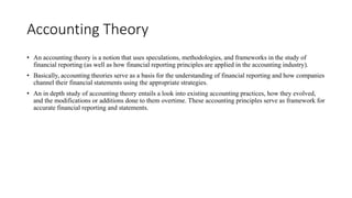 Accounting Theory
• An accounting theory is a notion that uses speculations, methodologies, and frameworks in the study of
financial reporting (as well as how financial reporting principles are applied in the accounting industry).
• Basically, accounting theories serve as a basis for the understanding of financial reporting and how companies
channel their financial statements using the appropriate strategies.
• An in depth study of accounting theory entails a look into existing accounting practices, how they evolved,
and the modifications or additions done to them overtime. These accounting principles serve as framework for
accurate financial reporting and statements.
 