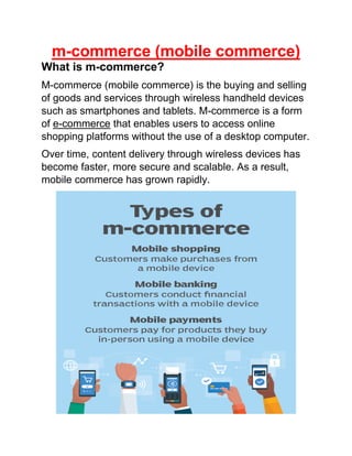 m-commerce (mobile commerce)
What is m-commerce?
M-commerce (mobile commerce) is the buying and selling
of goods and services through wireless handheld devices
such as smartphones and tablets. M-commerce is a form
of e-commerce that enables users to access online
shopping platforms without the use of a desktop computer.
Over time, content delivery through wireless devices has
become faster, more secure and scalable. As a result,
mobile commerce has grown rapidly.
 