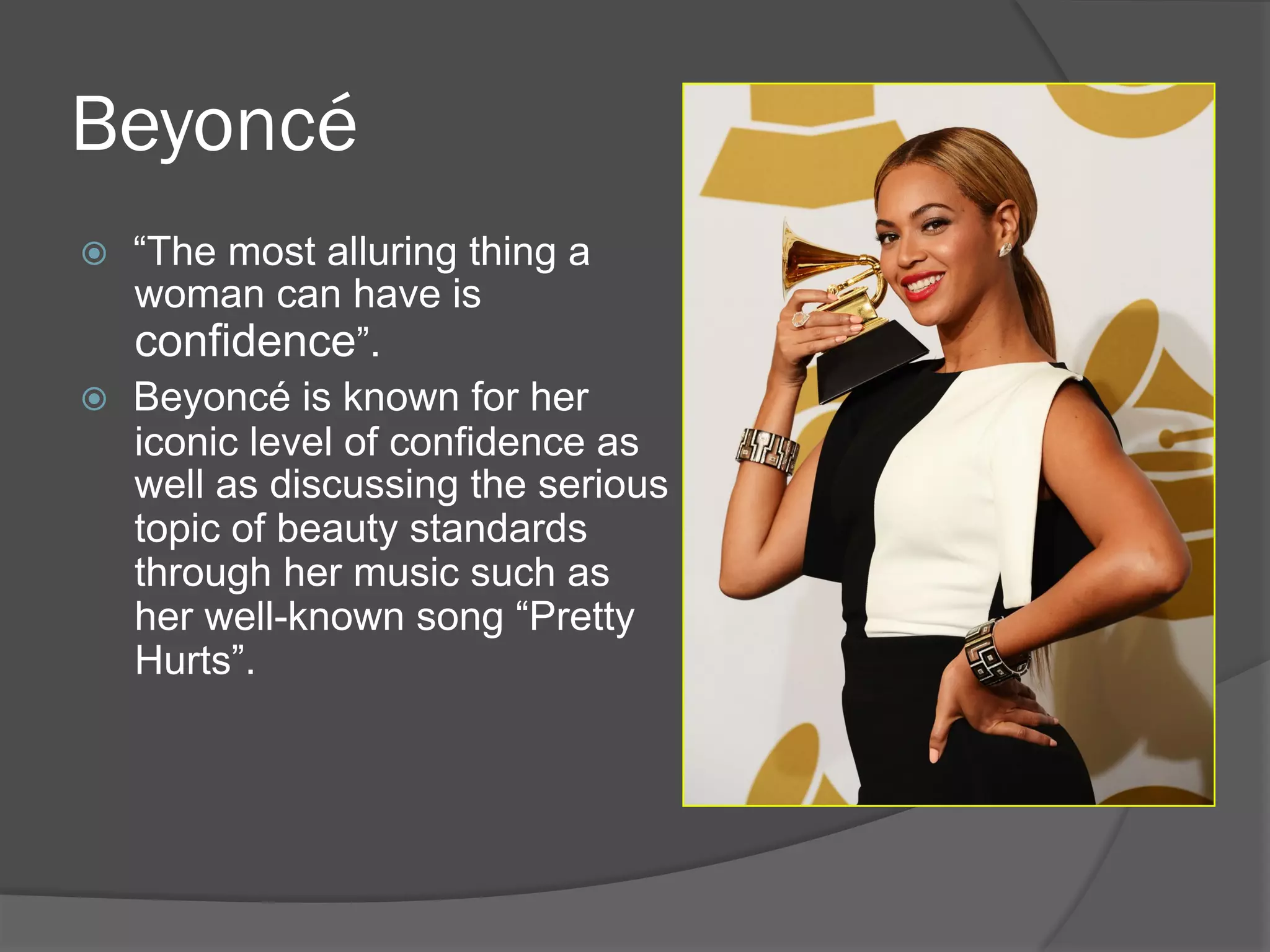 Beyoncé
ž  “The most alluring thing a
woman can have is
confidence”.
ž  Beyoncé is known for her
iconic level of confidence as
well as discussing the serious
topic of beauty standards
through her music such as
her well-known song “Pretty
Hurts”.
 