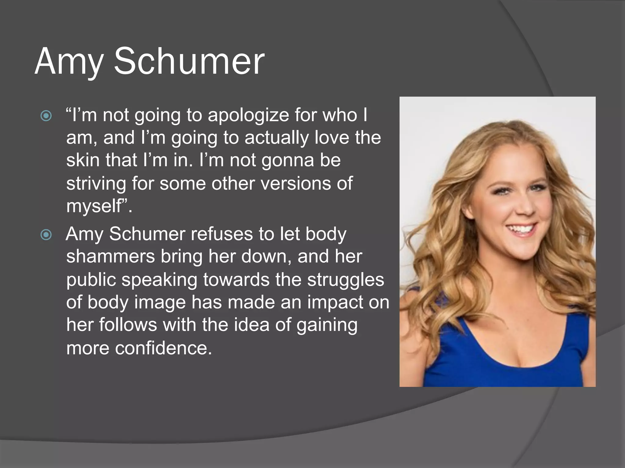 Amy Schumer
ž  “I’m not going to apologize for who I
am, and I’m going to actually love the
skin that I’m in. I’m not gonna be
striving for some other versions of
myself”.
ž  Amy Schumer refuses to let body
shammers bring her down, and her
public speaking towards the struggles
of body image has made an impact on
her follows with the idea of gaining
more confidence.
 