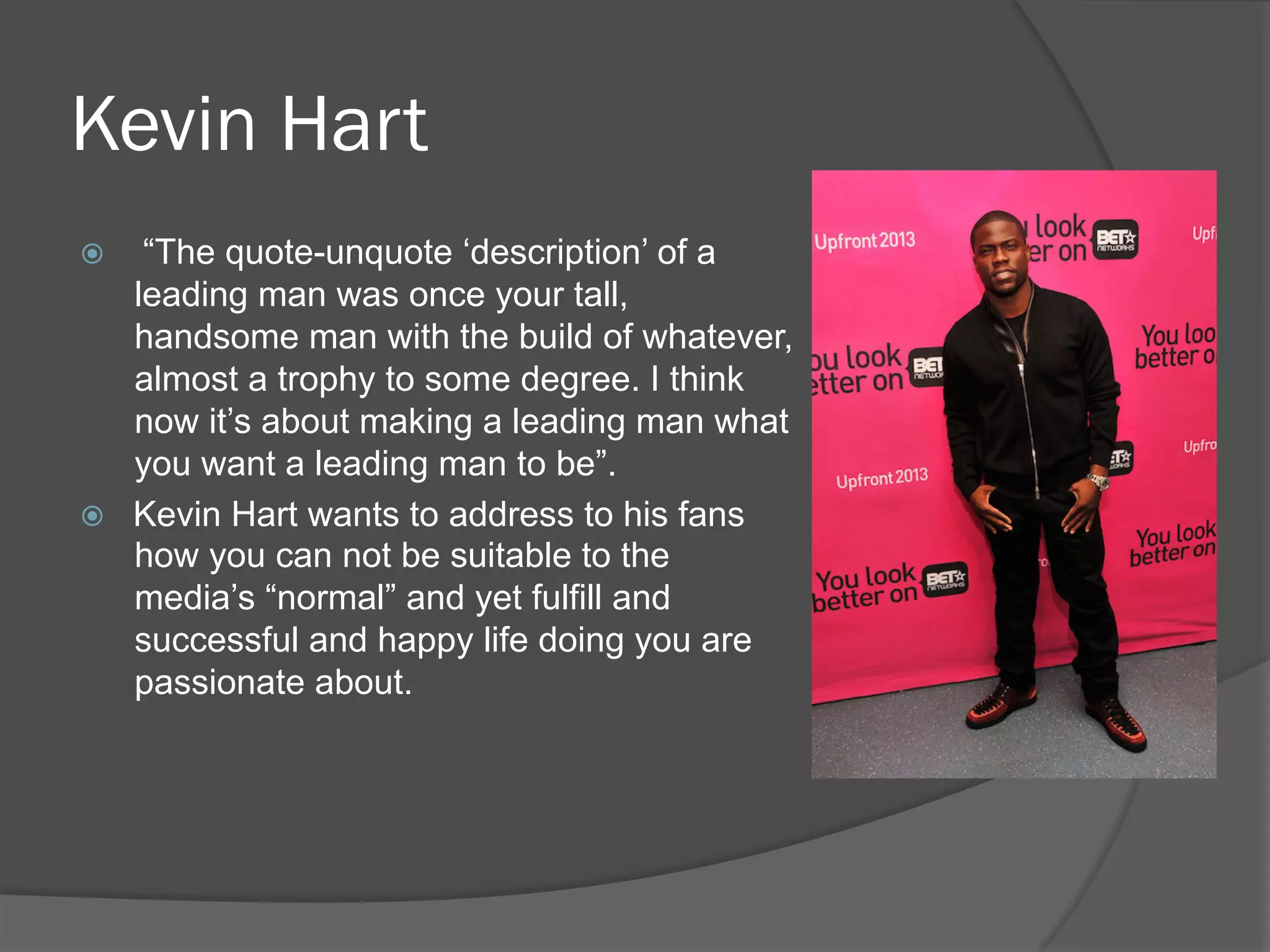 Kevin Hart
ž  “The quote-unquote ‘description’ of a
leading man was once your tall,
handsome man with the build of whatever,
almost a trophy to some degree. I think
now it’s about making a leading man what
you want a leading man to be”.
ž  Kevin Hart wants to address to his fans
how you can not be suitable to the
media’s “normal” and yet fulfill and
successful and happy life doing you are
passionate about.
 