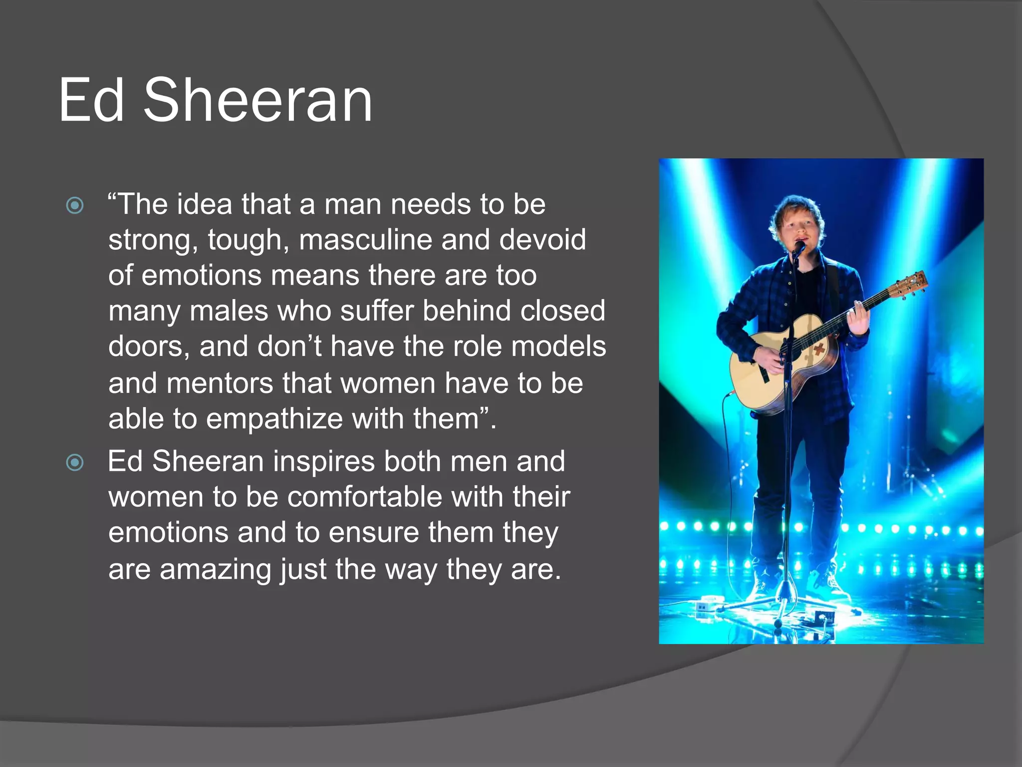 Ed Sheeran
ž  “The idea that a man needs to be
strong, tough, masculine and devoid
of emotions means there are too
many males who suffer behind closed
doors, and don’t have the role models
and mentors that women have to be
able to empathize with them”.
ž  Ed Sheeran inspires both men and
women to be comfortable with their
emotions and to ensure them they
are amazing just the way they are.
 