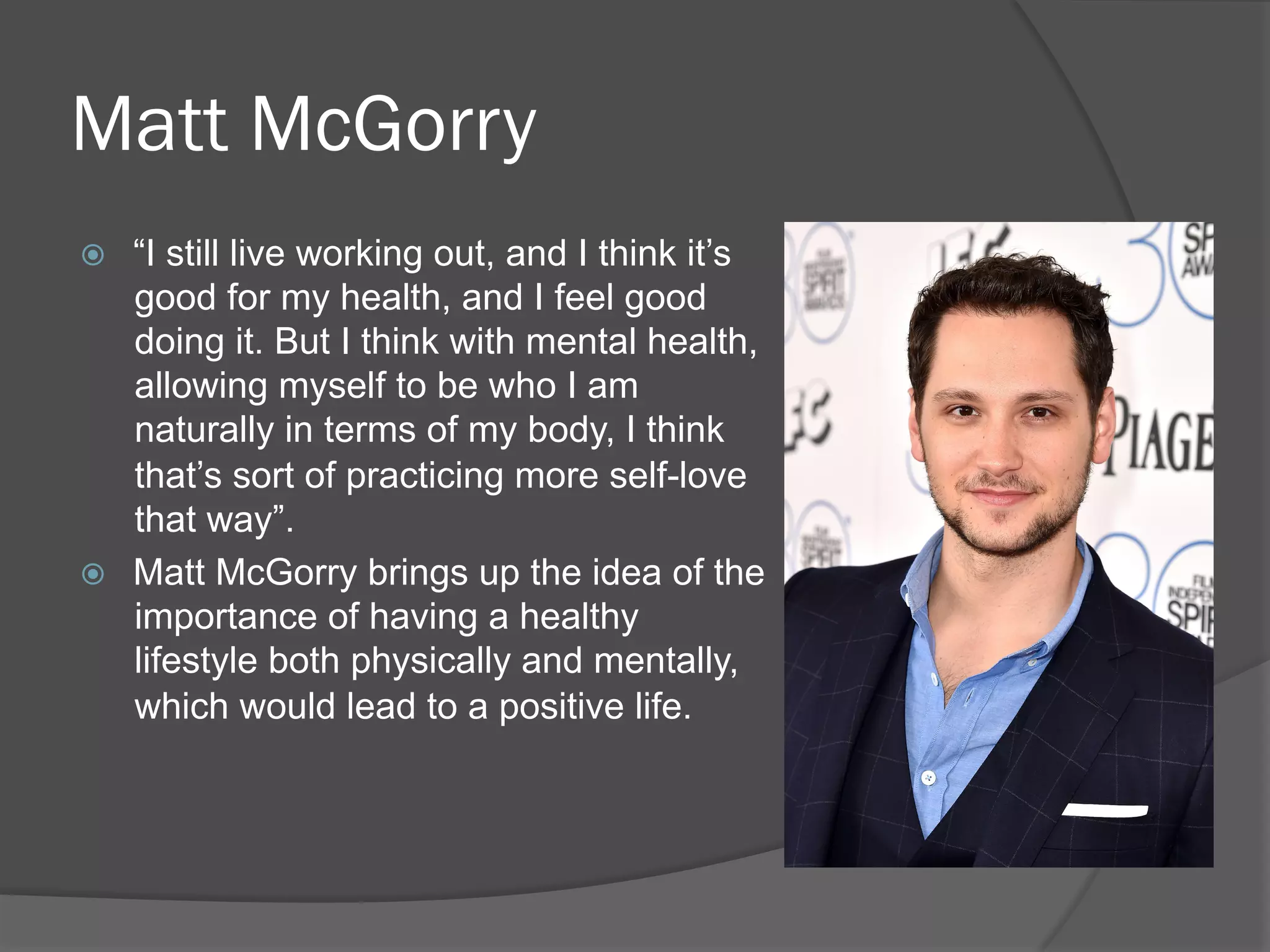 Matt McGorry
ž  “I still live working out, and I think it’s
good for my health, and I feel good
doing it. But I think with mental health,
allowing myself to be who I am
naturally in terms of my body, I think
that’s sort of practicing more self-love
that way”.
ž  Matt McGorry brings up the idea of the
importance of having a healthy
lifestyle both physically and mentally,
which would lead to a positive life.
 