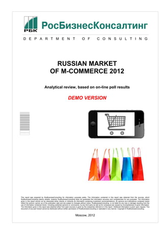 D Е P А R Т M E N T O F C O N S U L T I N G
RUSSIAN MARKET
OF M-COMMERCE 2012
Analytical review, based on on-line poll results
DEMO VERSION
This report was prepared by RosBusinessConsulting for information purposes solely. The information contained in this report was obtained from the sources, which
RosBusinessConsulting deems reliable, however RosBusinessConsulting does not guarantee this information accuracy and completeness for any purposes. The information
given in this report should not be interpreted either directly or indirectly as information containing investment recommendations. All opinions and estimations contained herein
reflect the authors’ opinion as of the publication date and are subject to changes without notice. RosBusinessConsulting is not liable for any loss or damage resulting from the
use of information contained herein, including published opinions or conclusions, by any third party as well as for consequences caused by incompleteness of given information.
The information given in this report was obtained either from open sources or given by the companies referred to in this report. Additional information is given upon request. This
document of any part hereof cannot be distributed without written permission of RosBusinessConsulting or replicated in any manner. Copyright © RosBusinessConsulting.
Moscow, 2012
 