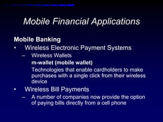 Mobile Financial Applications 
Mobile Banking 
• Wireless Electronic Payment Systems 
– Wireless Wallets 
m-wallet (mobile wallet) 
Technologies that enable cardholders to make 
purchases with a single click from their wireless 
device 
• Wireless Bill Payments 
– A number of companies now provide the option 
of paying bills directly from a cell phone 
 