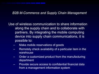 B2B M-Commerce and Supply Chain Management 
Use of wireless communication to share information 
along the supply chain and to collaborate with 
partners. By integrating the mobile computing 
device into supply chain communications, it is 
possible to: 
– Make mobile reservations of goods 
– Remotely check availability of a particular item in the 
warehouse 
– Order a customized product from the manufacturing 
department 
– Provide secure access to confidential financial data 
from a management information system 
 